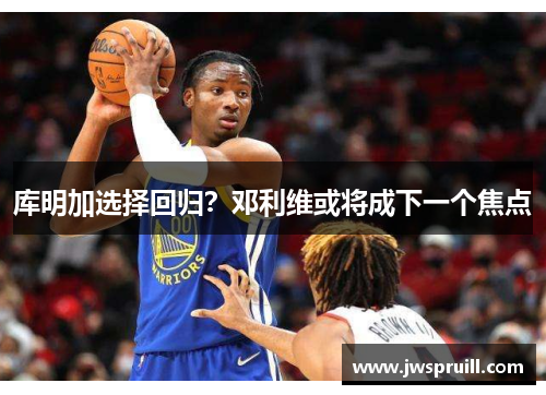 库明加选择回归？邓利维或将成下一个焦点