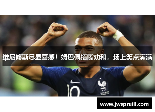 维尼修斯尽显喜感！姆巴佩捂嘴劝和，场上笑点满满